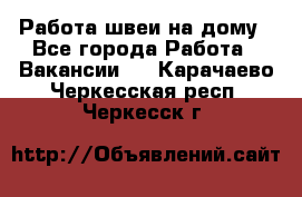 Работа швеи на дому - Все города Работа » Вакансии   . Карачаево-Черкесская респ.,Черкесск г.